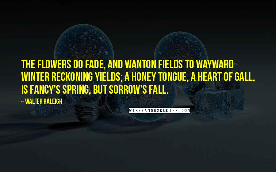 Walter Raleigh Quotes: The flowers do fade, and wanton fields To wayward winter reckoning yields; A honey tongue, a heart of gall, Is fancy's spring, but sorrow's fall.