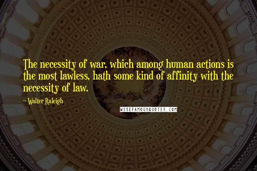 Walter Raleigh Quotes: The necessity of war, which among human actions is the most lawless, hath some kind of affinity with the necessity of law.