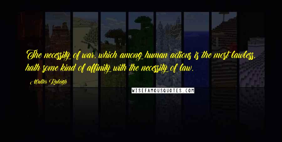 Walter Raleigh Quotes: The necessity of war, which among human actions is the most lawless, hath some kind of affinity with the necessity of law.