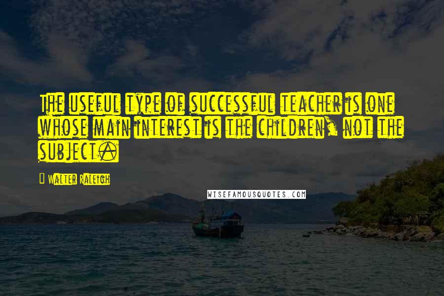 Walter Raleigh Quotes: The useful type of successful teacher is one whose main interest is the children, not the subject.