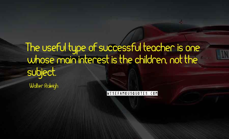 Walter Raleigh Quotes: The useful type of successful teacher is one whose main interest is the children, not the subject.