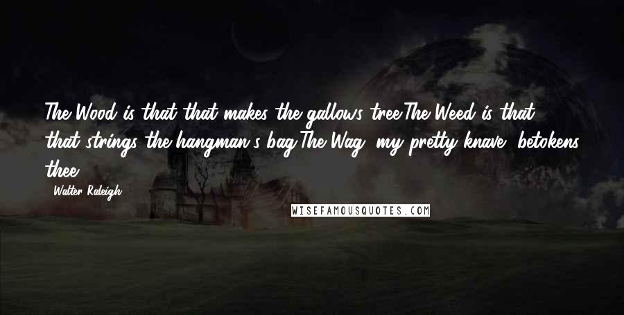 Walter Raleigh Quotes: The Wood is that that makes the gallows tree;The Weed is that that strings the hangman's bag;The Wag, my pretty knave, betokens thee.