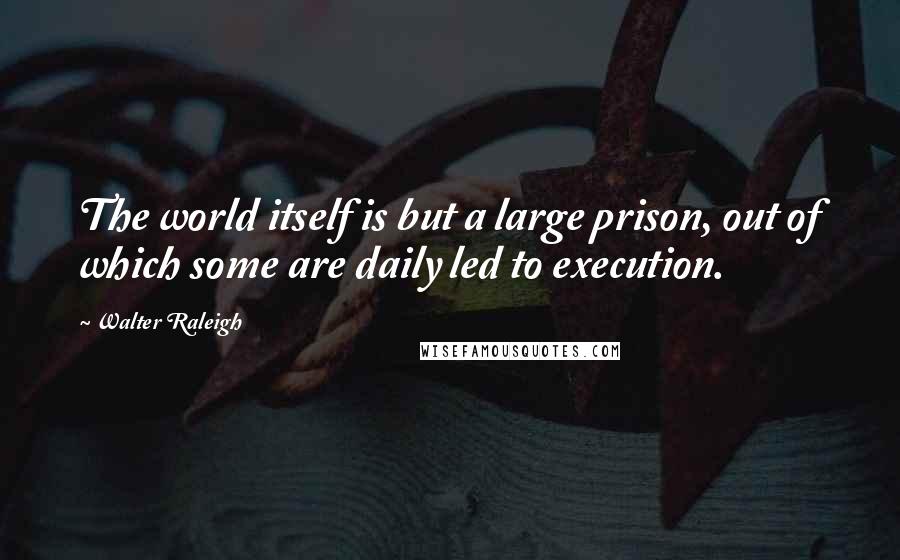 Walter Raleigh Quotes: The world itself is but a large prison, out of which some are daily led to execution.