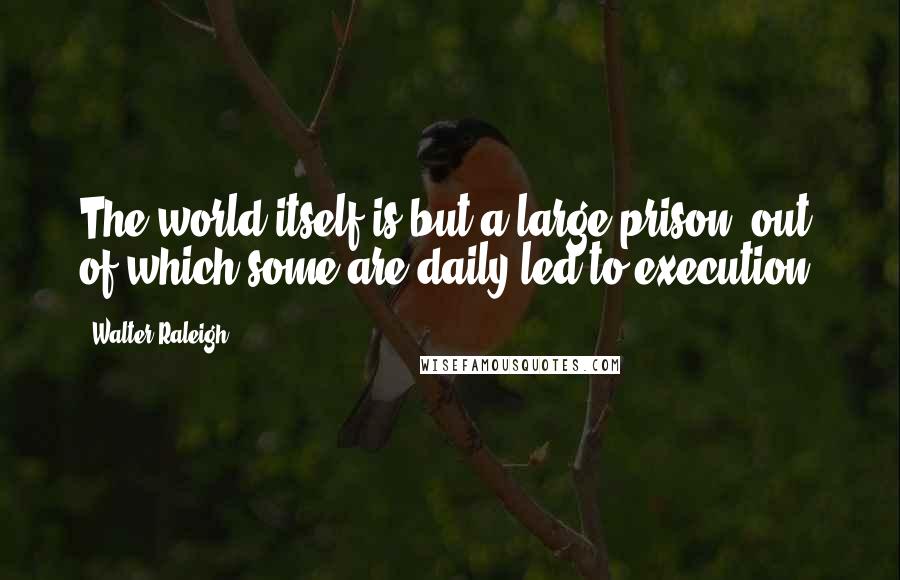 Walter Raleigh Quotes: The world itself is but a large prison, out of which some are daily led to execution.