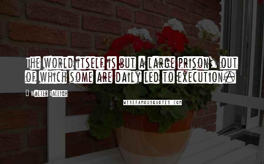 Walter Raleigh Quotes: The world itself is but a large prison, out of which some are daily led to execution.