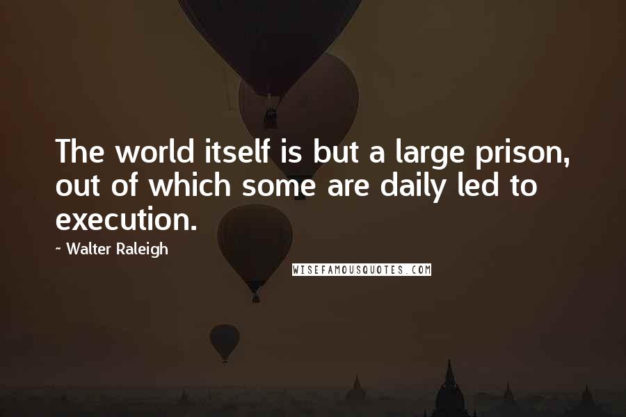 Walter Raleigh Quotes: The world itself is but a large prison, out of which some are daily led to execution.