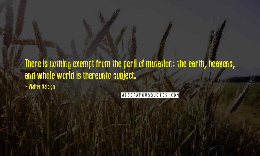 Walter Raleigh Quotes: There is nothing exempt from the peril of mutation; the earth, heavens, and whole world is thereunto subject.