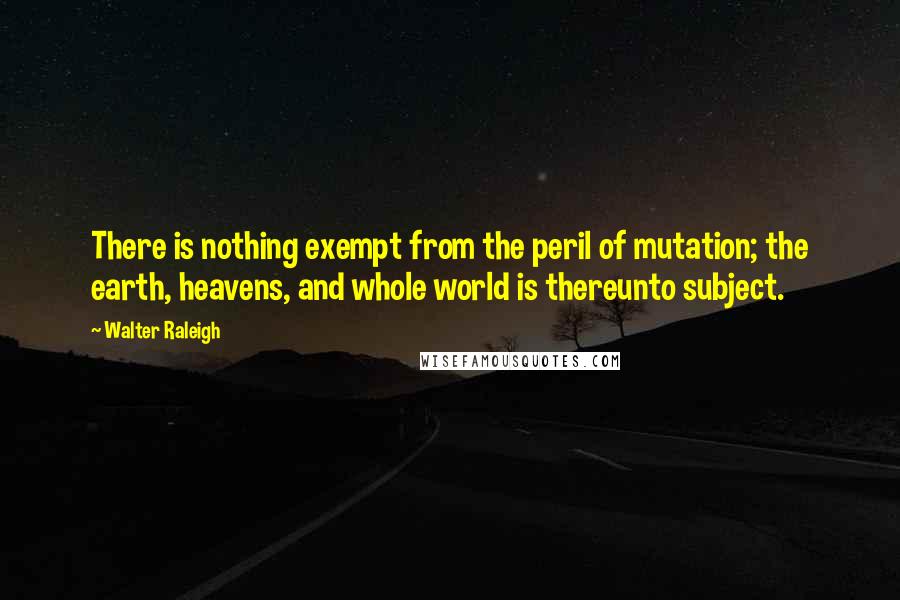 Walter Raleigh Quotes: There is nothing exempt from the peril of mutation; the earth, heavens, and whole world is thereunto subject.