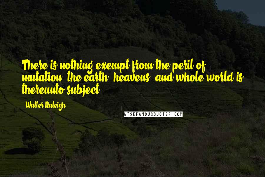 Walter Raleigh Quotes: There is nothing exempt from the peril of mutation; the earth, heavens, and whole world is thereunto subject.
