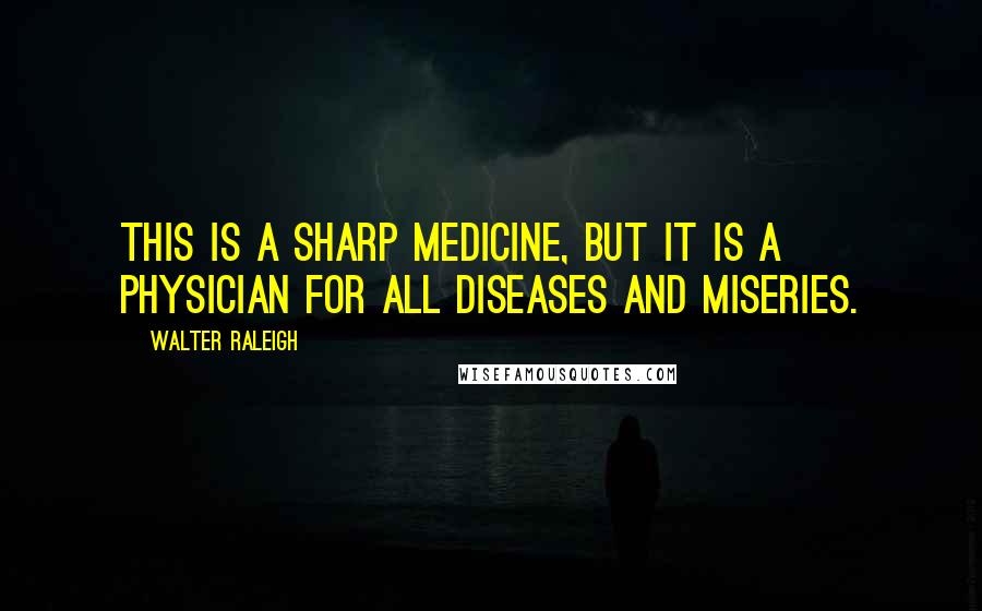 Walter Raleigh Quotes: This is a sharp medicine, but it is a physician for all diseases and miseries.