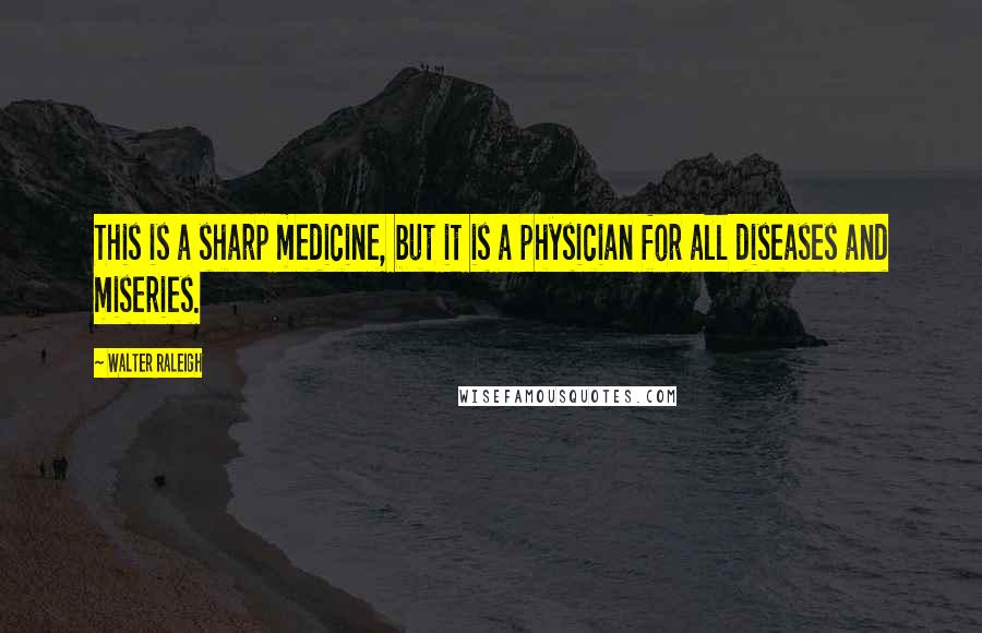 Walter Raleigh Quotes: This is a sharp medicine, but it is a physician for all diseases and miseries.