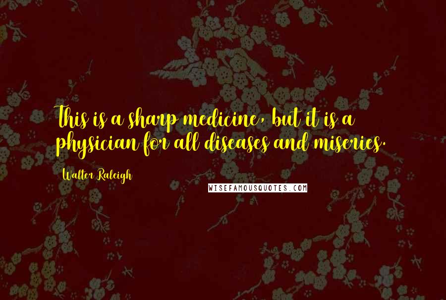 Walter Raleigh Quotes: This is a sharp medicine, but it is a physician for all diseases and miseries.
