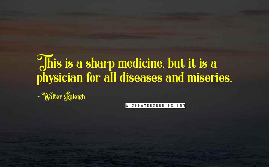 Walter Raleigh Quotes: This is a sharp medicine, but it is a physician for all diseases and miseries.