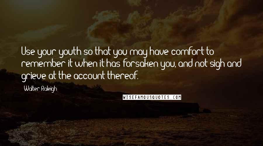 Walter Raleigh Quotes: Use your youth so that you may have comfort to remember it when it has forsaken you, and not sigh and grieve at the account thereof.