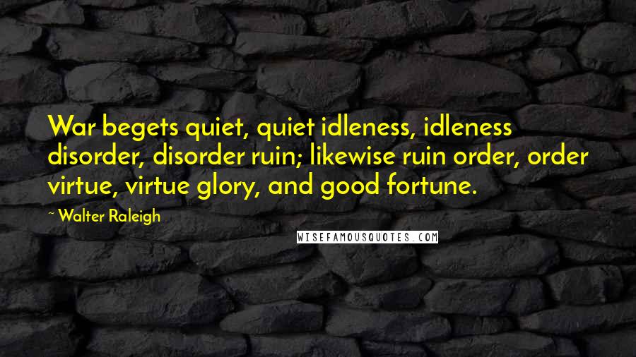 Walter Raleigh Quotes: War begets quiet, quiet idleness, idleness disorder, disorder ruin; likewise ruin order, order virtue, virtue glory, and good fortune.