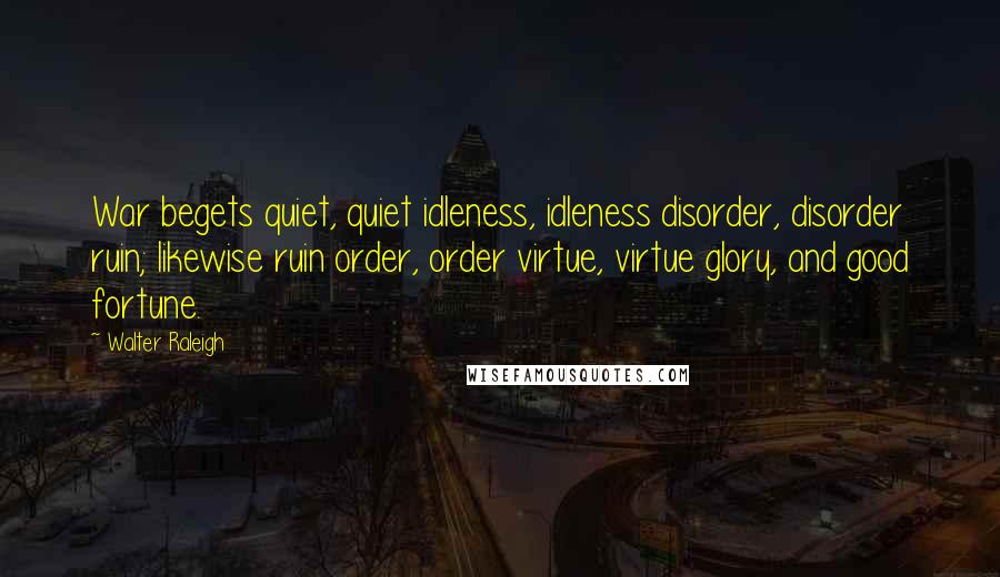 Walter Raleigh Quotes: War begets quiet, quiet idleness, idleness disorder, disorder ruin; likewise ruin order, order virtue, virtue glory, and good fortune.