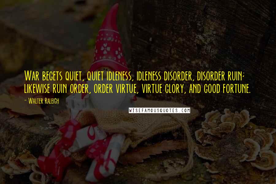 Walter Raleigh Quotes: War begets quiet, quiet idleness, idleness disorder, disorder ruin; likewise ruin order, order virtue, virtue glory, and good fortune.