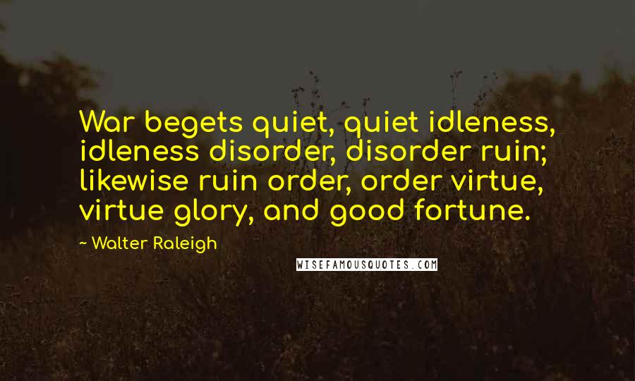Walter Raleigh Quotes: War begets quiet, quiet idleness, idleness disorder, disorder ruin; likewise ruin order, order virtue, virtue glory, and good fortune.