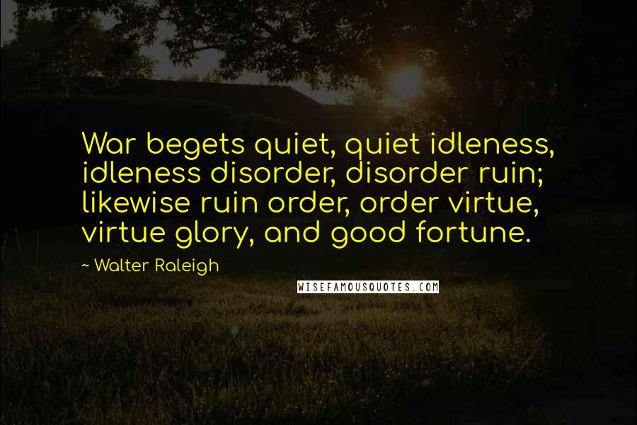 Walter Raleigh Quotes: War begets quiet, quiet idleness, idleness disorder, disorder ruin; likewise ruin order, order virtue, virtue glory, and good fortune.