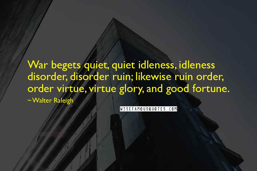 Walter Raleigh Quotes: War begets quiet, quiet idleness, idleness disorder, disorder ruin; likewise ruin order, order virtue, virtue glory, and good fortune.