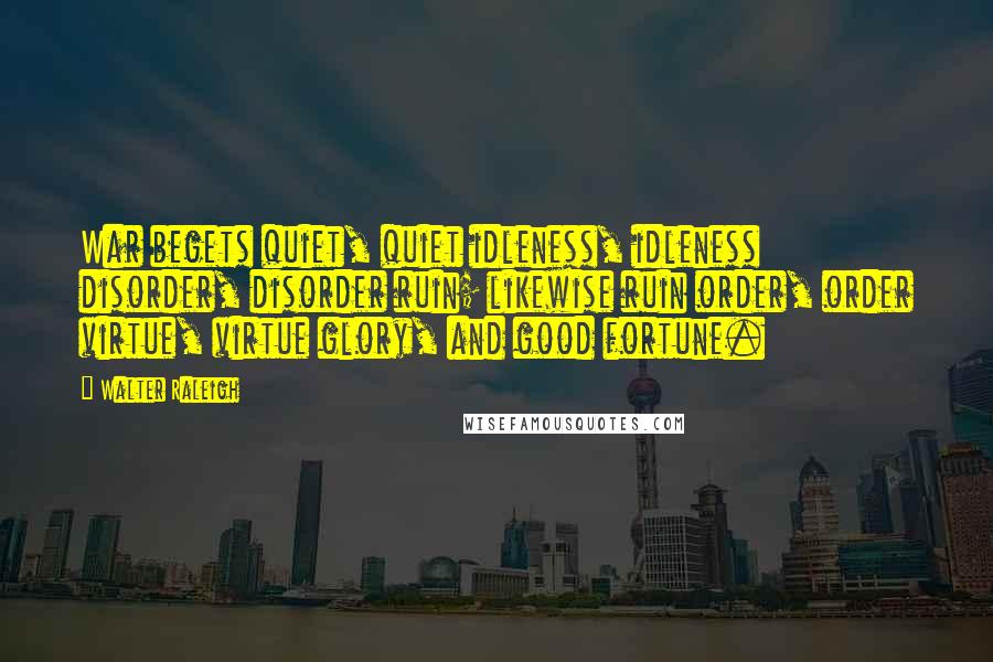 Walter Raleigh Quotes: War begets quiet, quiet idleness, idleness disorder, disorder ruin; likewise ruin order, order virtue, virtue glory, and good fortune.