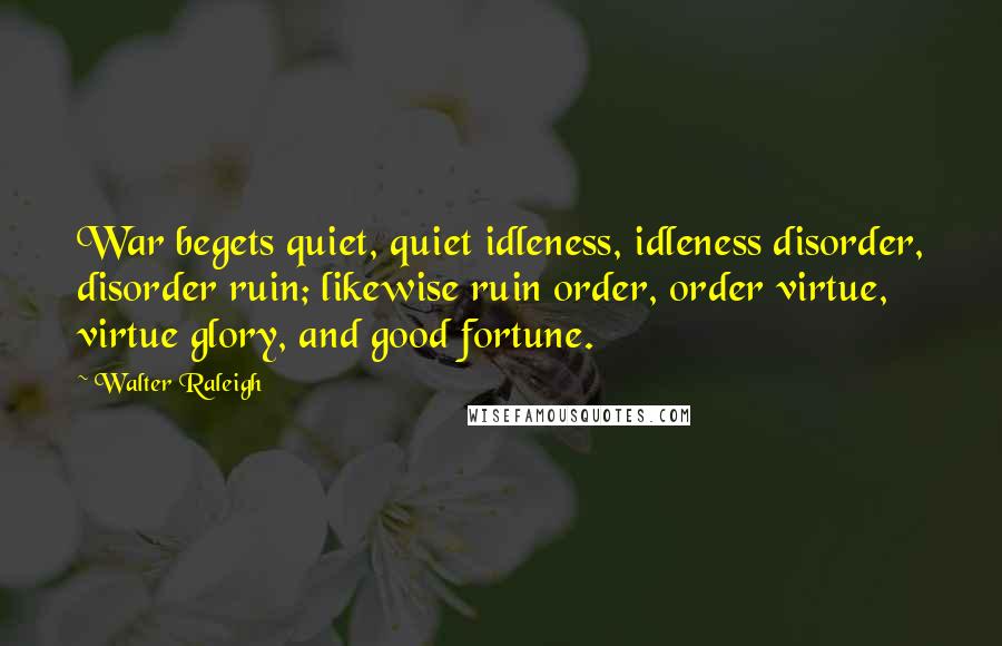 Walter Raleigh Quotes: War begets quiet, quiet idleness, idleness disorder, disorder ruin; likewise ruin order, order virtue, virtue glory, and good fortune.