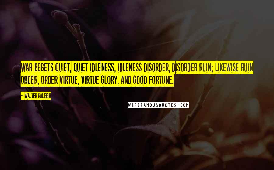 Walter Raleigh Quotes: War begets quiet, quiet idleness, idleness disorder, disorder ruin; likewise ruin order, order virtue, virtue glory, and good fortune.