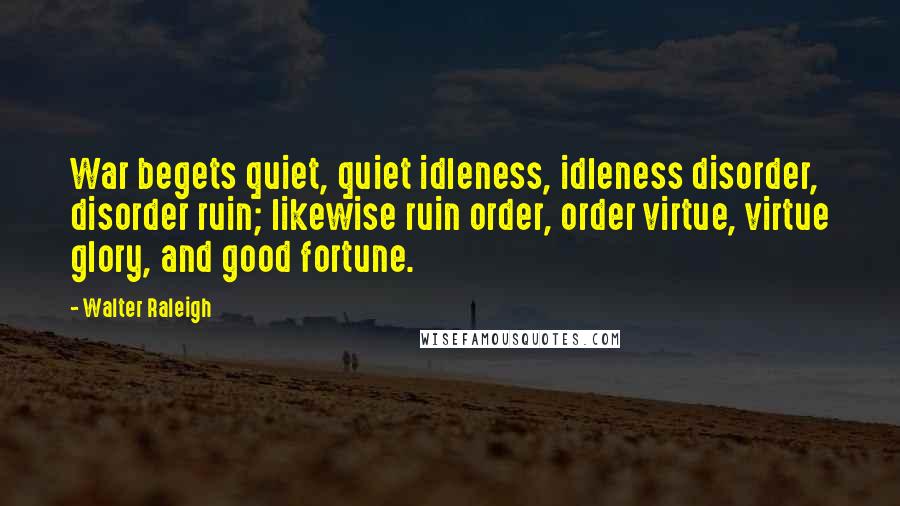 Walter Raleigh Quotes: War begets quiet, quiet idleness, idleness disorder, disorder ruin; likewise ruin order, order virtue, virtue glory, and good fortune.