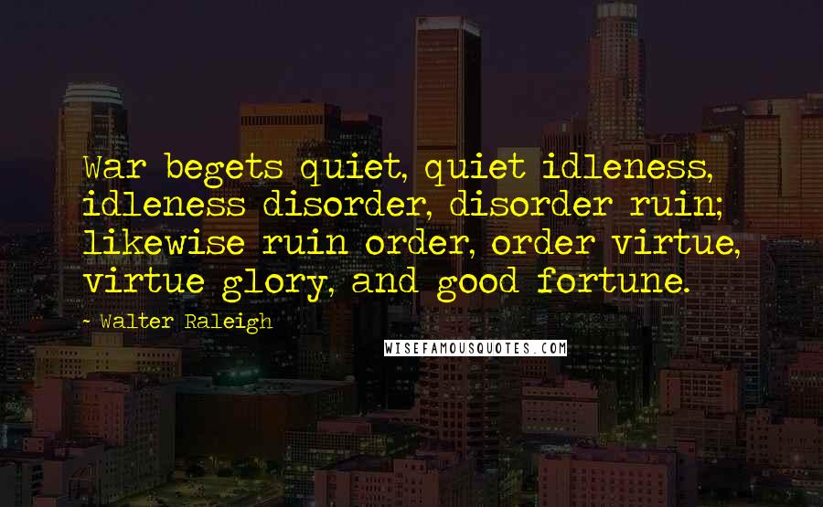 Walter Raleigh Quotes: War begets quiet, quiet idleness, idleness disorder, disorder ruin; likewise ruin order, order virtue, virtue glory, and good fortune.