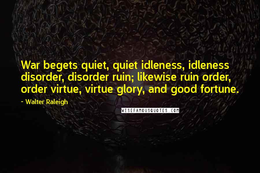 Walter Raleigh Quotes: War begets quiet, quiet idleness, idleness disorder, disorder ruin; likewise ruin order, order virtue, virtue glory, and good fortune.