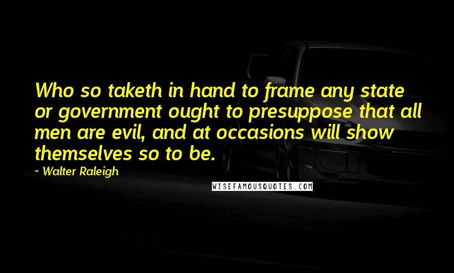 Walter Raleigh Quotes: Who so taketh in hand to frame any state or government ought to presuppose that all men are evil, and at occasions will show themselves so to be.