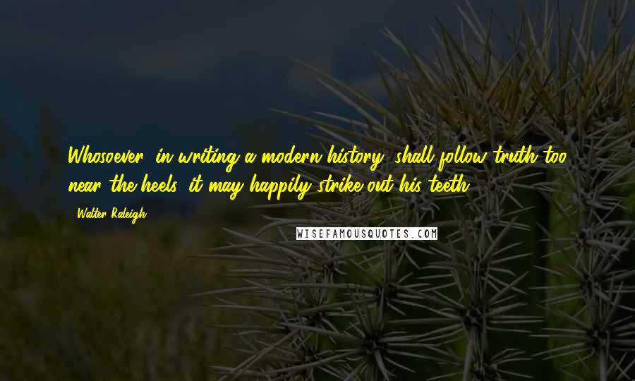 Walter Raleigh Quotes: Whosoever, in writing a modern history, shall follow truth too near the heels, it may happily strike out his teeth.