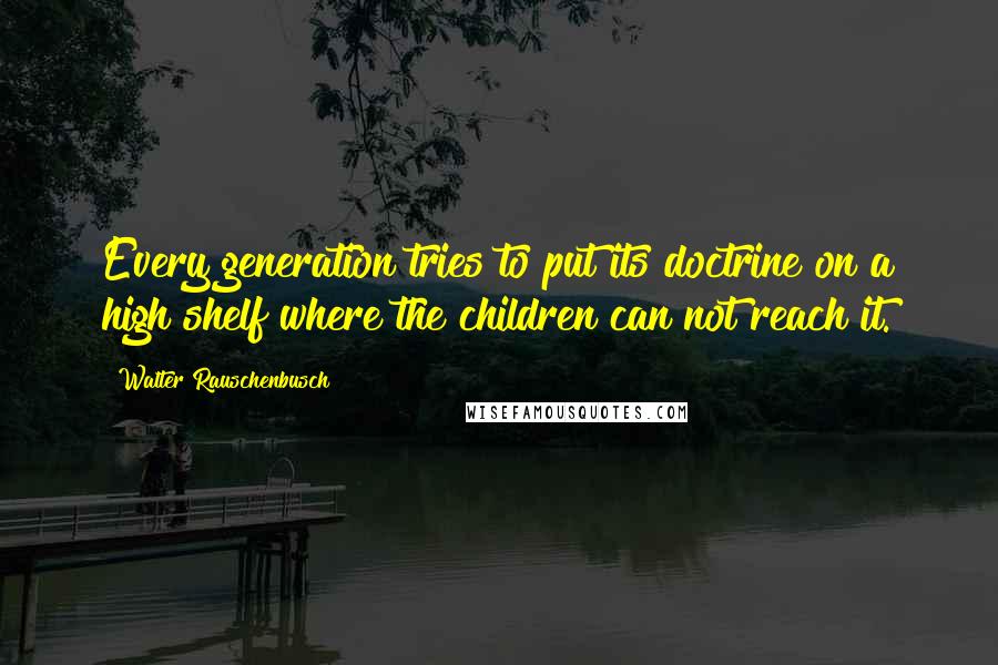 Walter Rauschenbusch Quotes: Every generation tries to put its doctrine on a high shelf where the children can not reach it.
