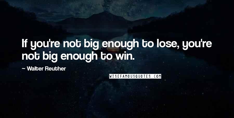 Walter Reuther Quotes: If you're not big enough to lose, you're not big enough to win.