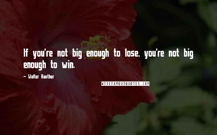 Walter Reuther Quotes: If you're not big enough to lose, you're not big enough to win.