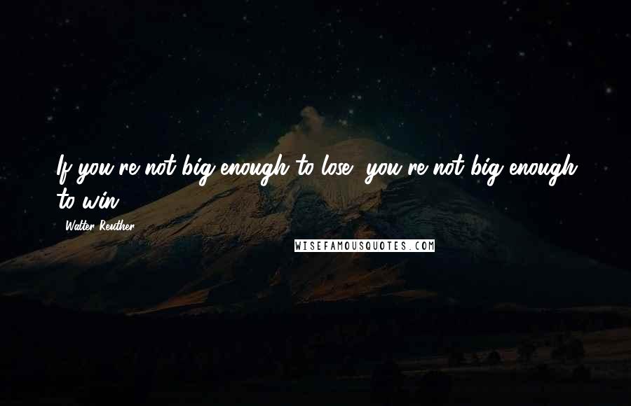 Walter Reuther Quotes: If you're not big enough to lose, you're not big enough to win.