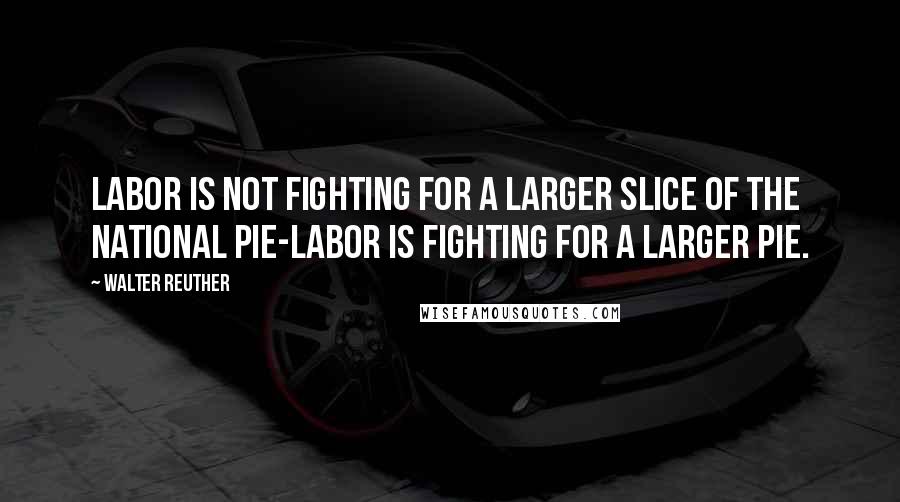 Walter Reuther Quotes: Labor is not fighting for a larger slice of the national pie-labor is fighting for a larger pie.