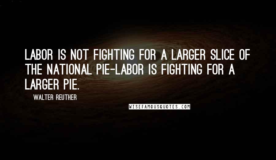 Walter Reuther Quotes: Labor is not fighting for a larger slice of the national pie-labor is fighting for a larger pie.