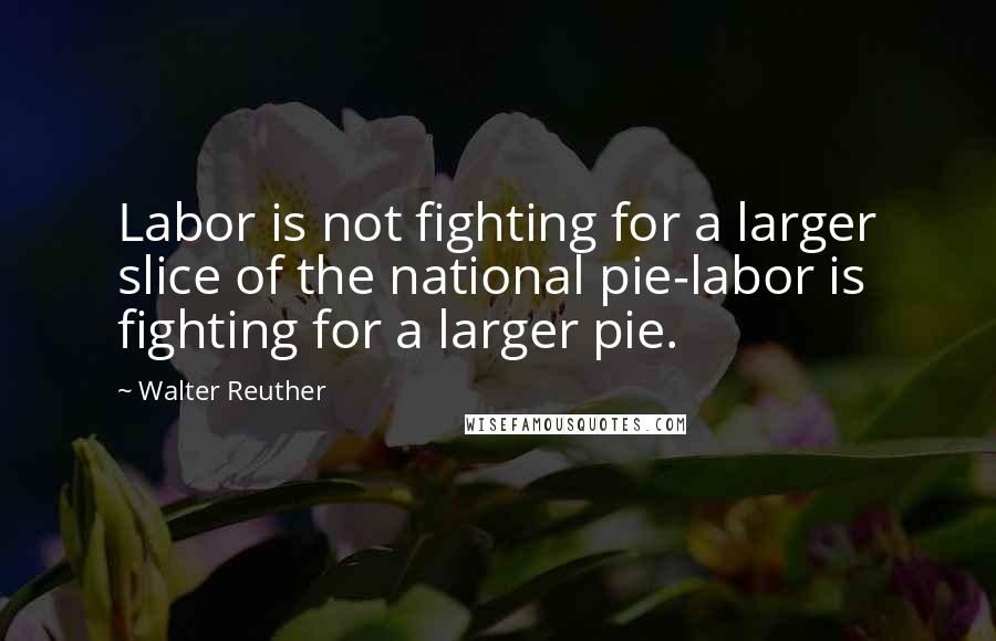 Walter Reuther Quotes: Labor is not fighting for a larger slice of the national pie-labor is fighting for a larger pie.