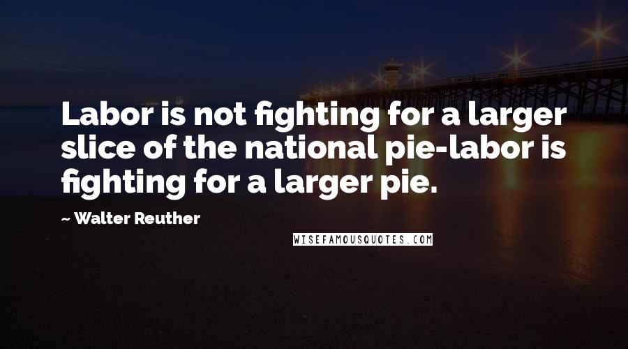 Walter Reuther Quotes: Labor is not fighting for a larger slice of the national pie-labor is fighting for a larger pie.