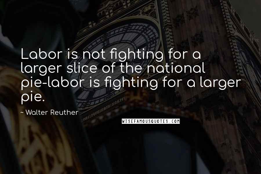 Walter Reuther Quotes: Labor is not fighting for a larger slice of the national pie-labor is fighting for a larger pie.