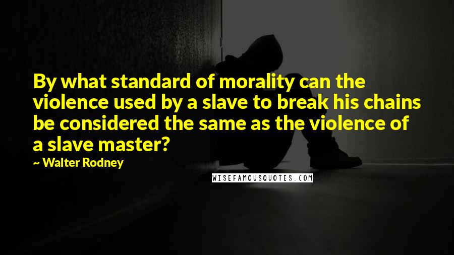 Walter Rodney Quotes: By what standard of morality can the violence used by a slave to break his chains be considered the same as the violence of a slave master?