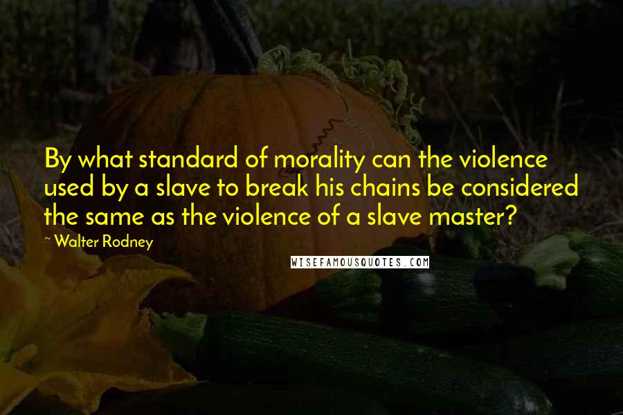 Walter Rodney Quotes: By what standard of morality can the violence used by a slave to break his chains be considered the same as the violence of a slave master?