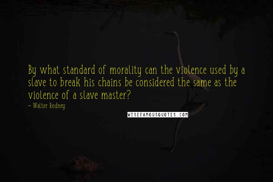 Walter Rodney Quotes: By what standard of morality can the violence used by a slave to break his chains be considered the same as the violence of a slave master?