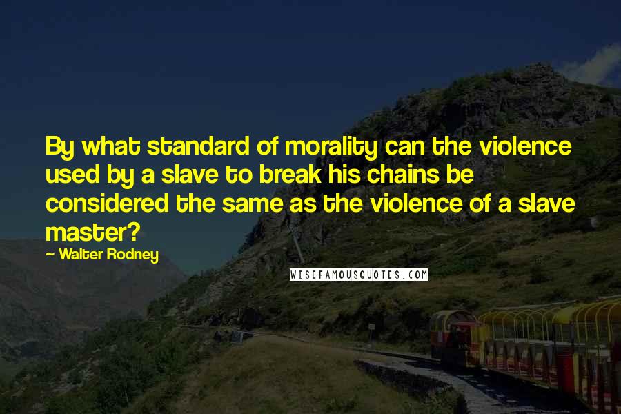 Walter Rodney Quotes: By what standard of morality can the violence used by a slave to break his chains be considered the same as the violence of a slave master?