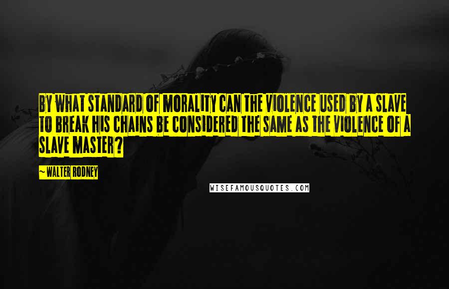 Walter Rodney Quotes: By what standard of morality can the violence used by a slave to break his chains be considered the same as the violence of a slave master?