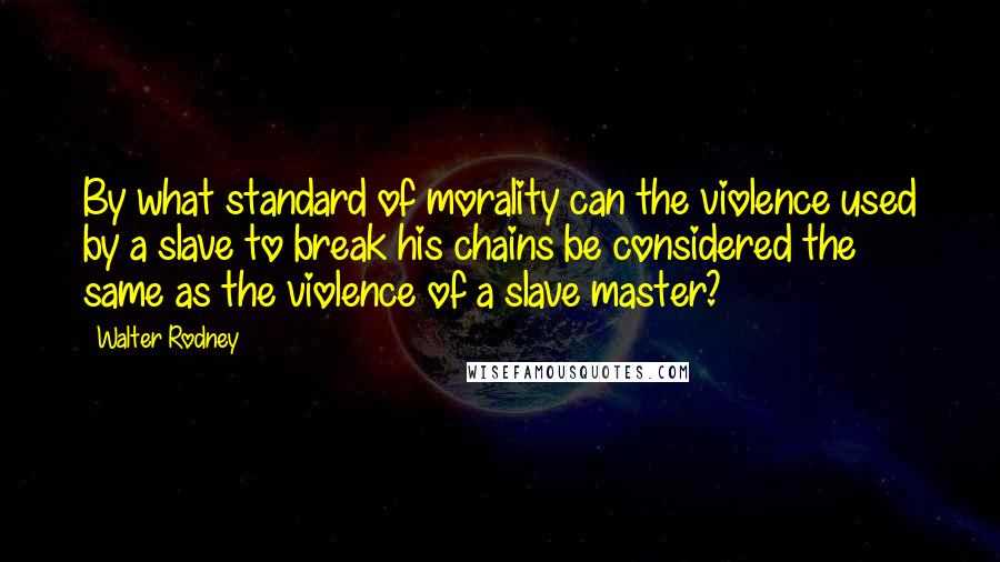 Walter Rodney Quotes: By what standard of morality can the violence used by a slave to break his chains be considered the same as the violence of a slave master?