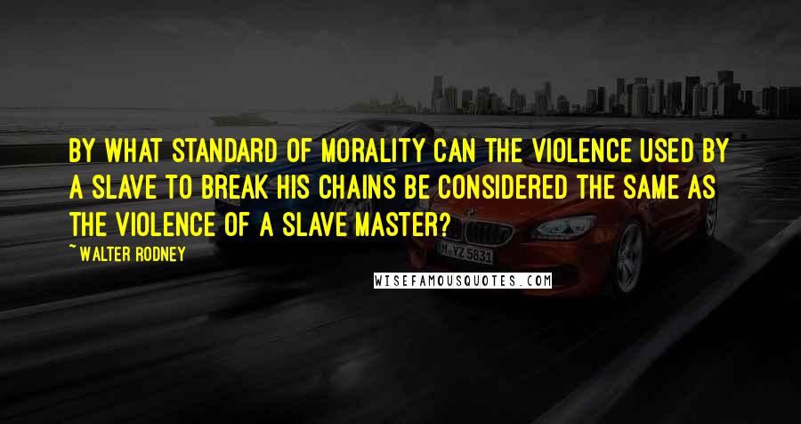 Walter Rodney Quotes: By what standard of morality can the violence used by a slave to break his chains be considered the same as the violence of a slave master?
