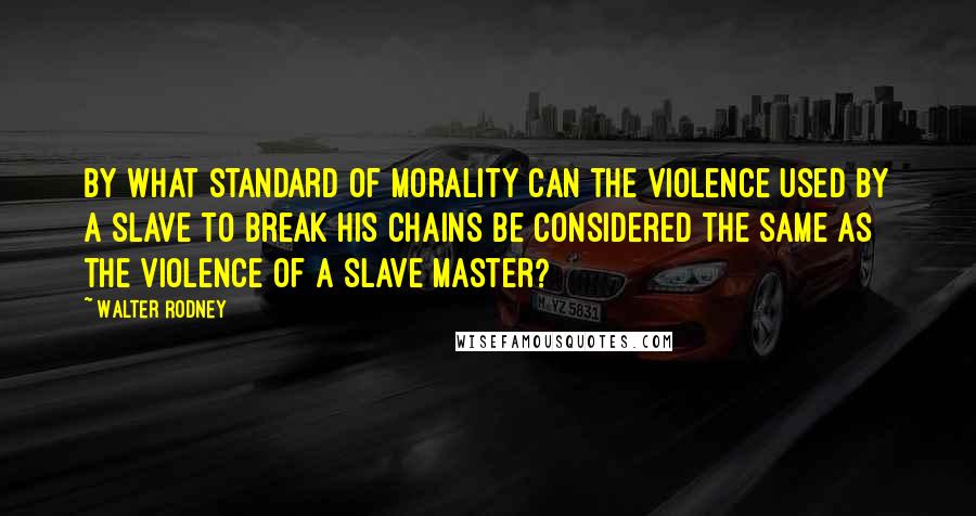 Walter Rodney Quotes: By what standard of morality can the violence used by a slave to break his chains be considered the same as the violence of a slave master?