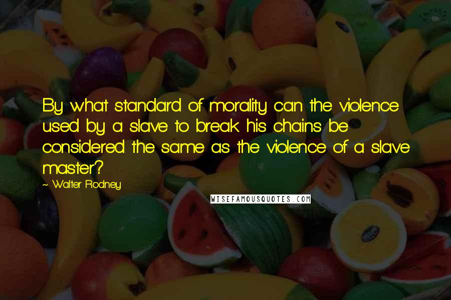 Walter Rodney Quotes: By what standard of morality can the violence used by a slave to break his chains be considered the same as the violence of a slave master?